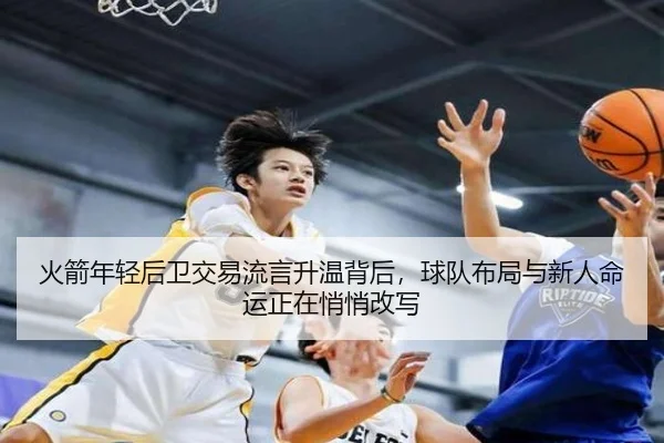 火箭年轻后卫交易流言升温背后，球队布局与新人命运正在悄悄改写（huatihui）